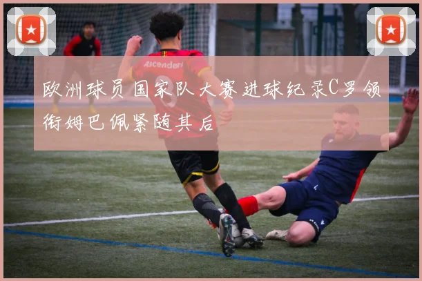 欧洲球员国家队大赛进球纪录C罗领衔姆巴佩紧随其后