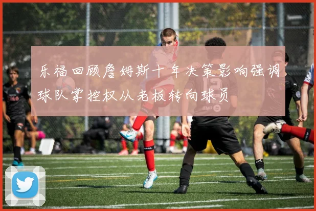 乐福回顾詹姆斯十年决策影响强调球队掌控权从老板转向球员