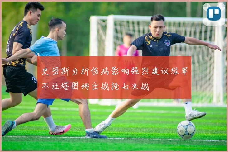史密斯分析伤病影响强烈建议绿军不让塔图姆出战抢七决战