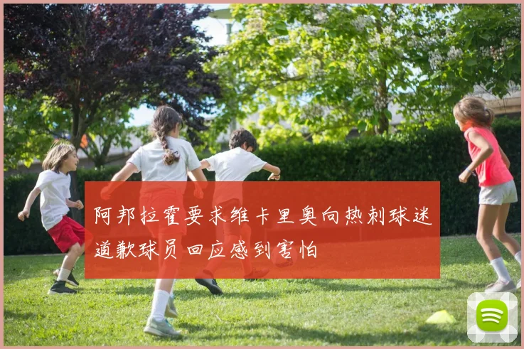 阿邦拉霍要求维卡里奥向热刺球迷道歉球员回应感到害怕