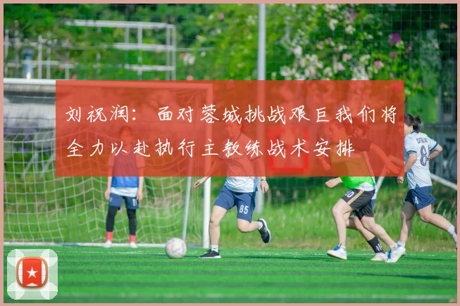 刘祝润：面对蓉城挑战艰巨我们将全力以赴执行主教练战术安排