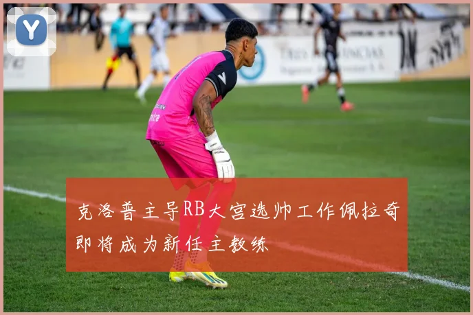 克洛普主导RB大宫选帅工作佩拉奇即将成为新任主教练