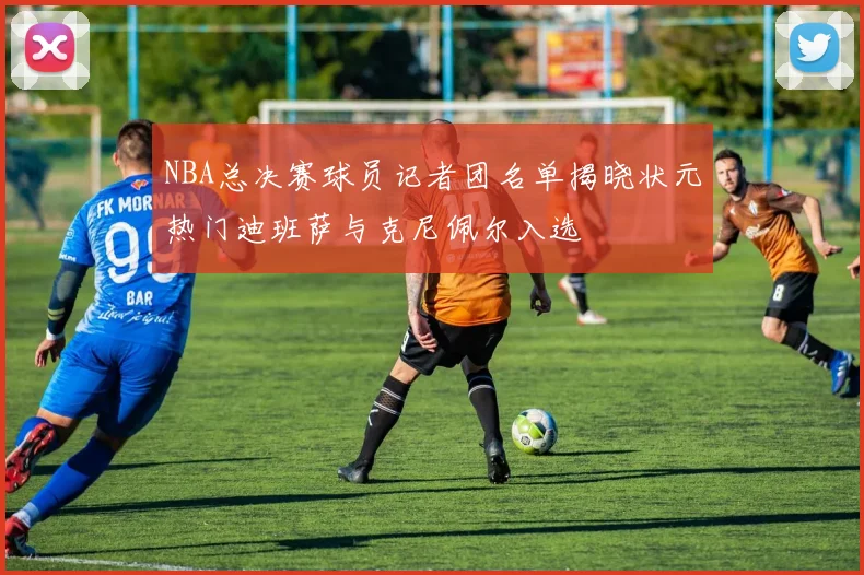 NBA总决赛球员记者团名单揭晓状元热门迪班萨与克尼佩尔入选