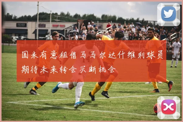 国米有意租借马马尔达什维利球员期待未来转会买断机会