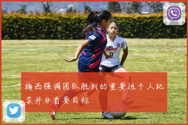 梅西强调团队胜利的重要性个人纪录并非首要目标