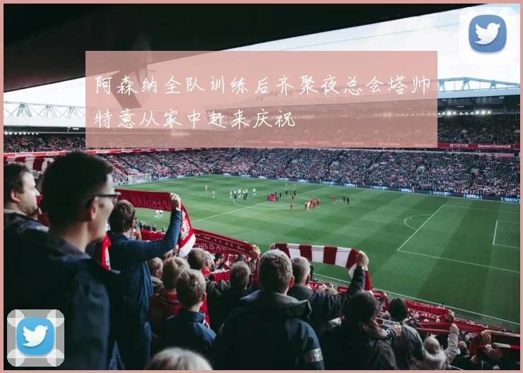 阿森纳全队训练后齐聚夜总会塔帅特意从家中赶来庆祝