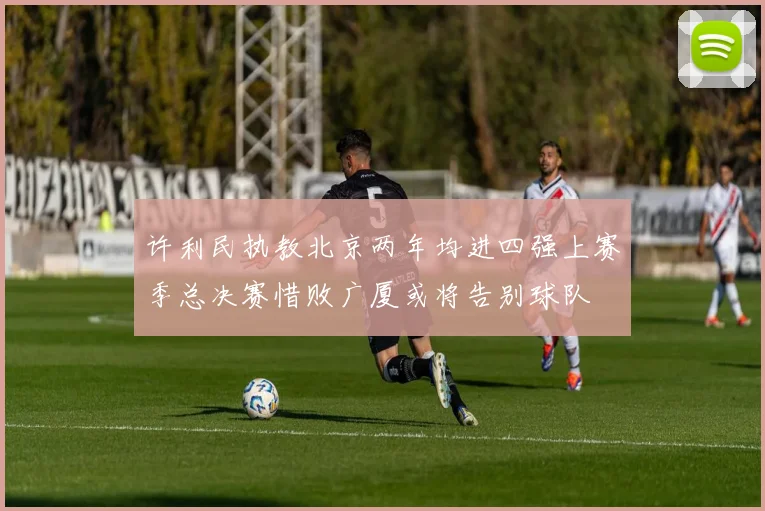 许利民执教北京两年均进四强上赛季总决赛惜败广厦或将告别球队