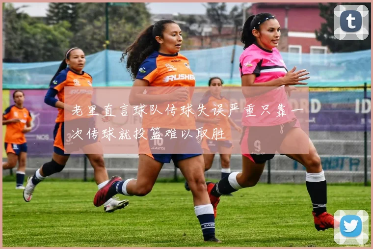 老里直言球队传球失误严重只靠一次传球就投篮难以取胜