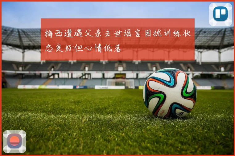 梅西遭遇父亲去世谣言困扰训练状态良好但心情低落