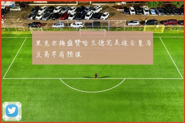 里克尔梅盛赞哈兰德完美适合皇马交易早有预谋
