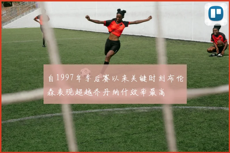 自1997年季后赛以来关键时刻布伦森表现超越乔丹纳什效率最高