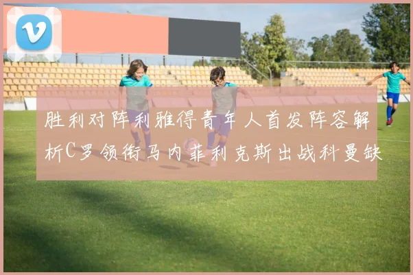 胜利对阵利雅得青年人首发阵容解析C罗领衔马内菲利克斯出战科曼缺席