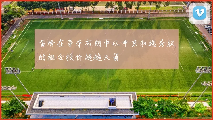 黄蜂在争夺布朗中以申京和选秀权的组合报价超越火箭