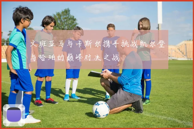 文班亚马与卡斯尔携手挑战凯尔登与哈珀的巅峰对决之战