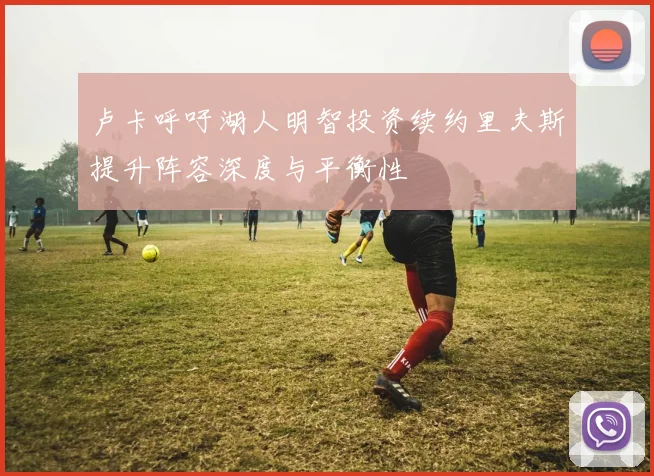 卢卡呼吁湖人明智投资续约里夫斯提升阵容深度与平衡性