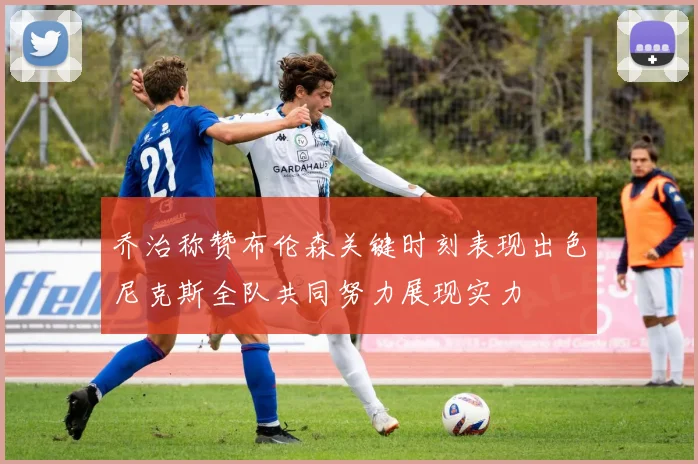 乔治称赞布伦森关键时刻表现出色尼克斯全队共同努力展现实力