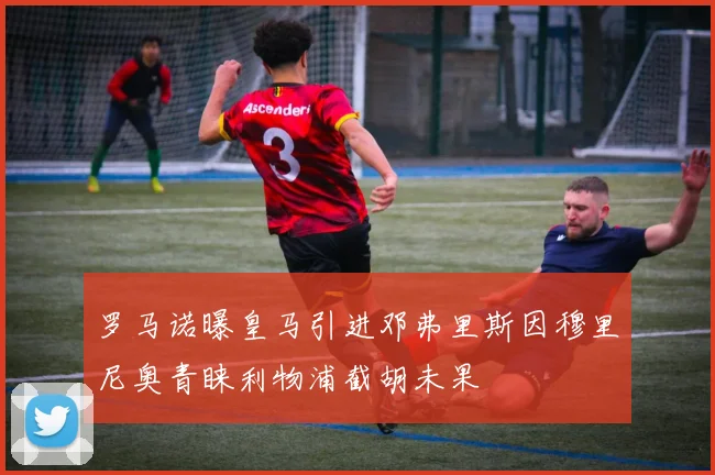 罗马诺曝皇马引进邓弗里斯因穆里尼奥青睐利物浦截胡未果