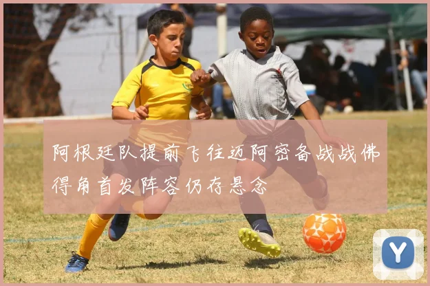 阿根廷队提前飞往迈阿密备战战佛得角首发阵容仍存悬念